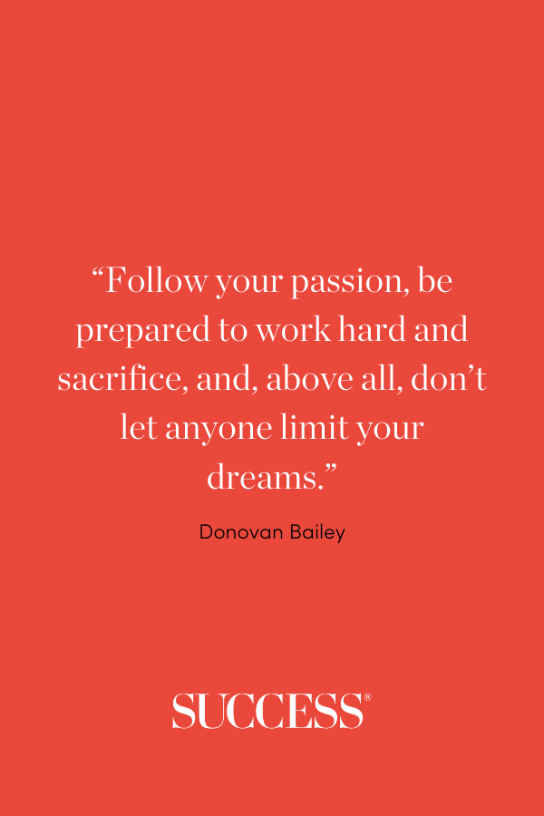 “Follow your passion, be prepared to work hard and sacrifice, and, above all, don’t let anyone limit your dreams.” —Donovan Bailey