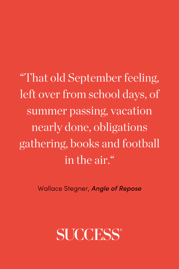 “That old September feeling, left over from school days, of summer passing, vacation nearly done, obligations gathering, books and football in the air. “ —Wallace Stegner, Angle of Repose