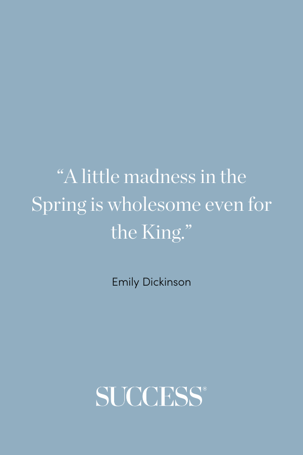“A little madness in the Spring is wholesome even for the King.” —Emily Dickinson