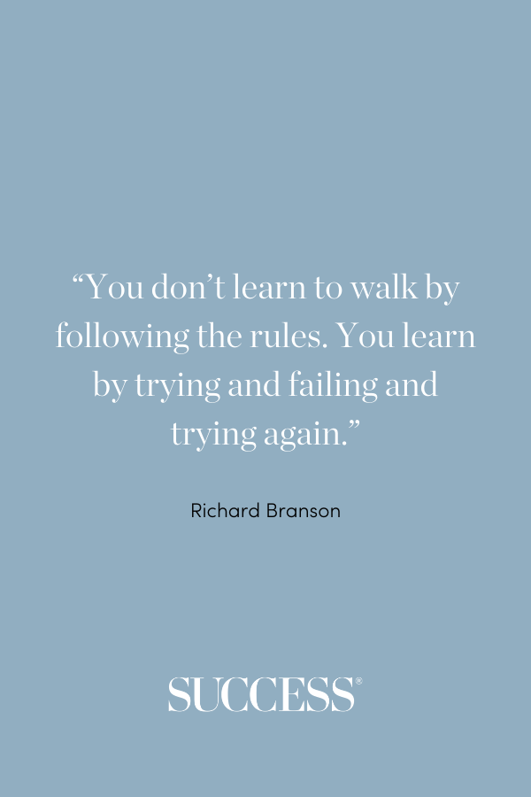 “You don’t learn to walk by following the rules. You learn by trying and failing and trying again.” —Richard Branson