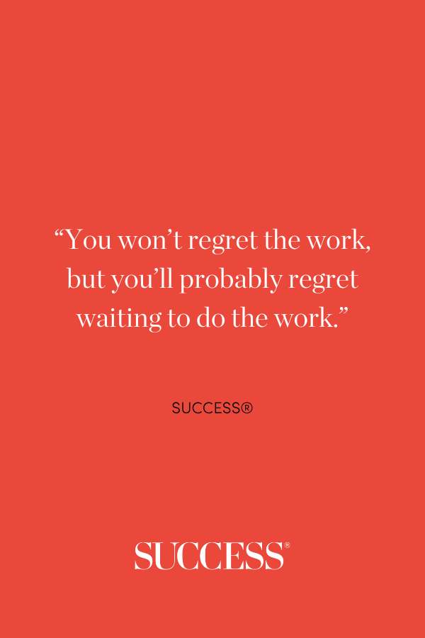 “You won’t regret the work, but you’ll probably regret waiting to do the work.”