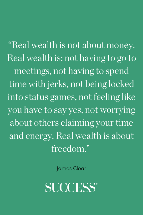 “Real wealth is not about money. Real wealth is: not having to go to meetings, not having to spend time with jerks, not being locked into status games, not feeling like you have to say yes, not worrying about others claiming your time and energy. Real wealth is about freedom.” —James Clear