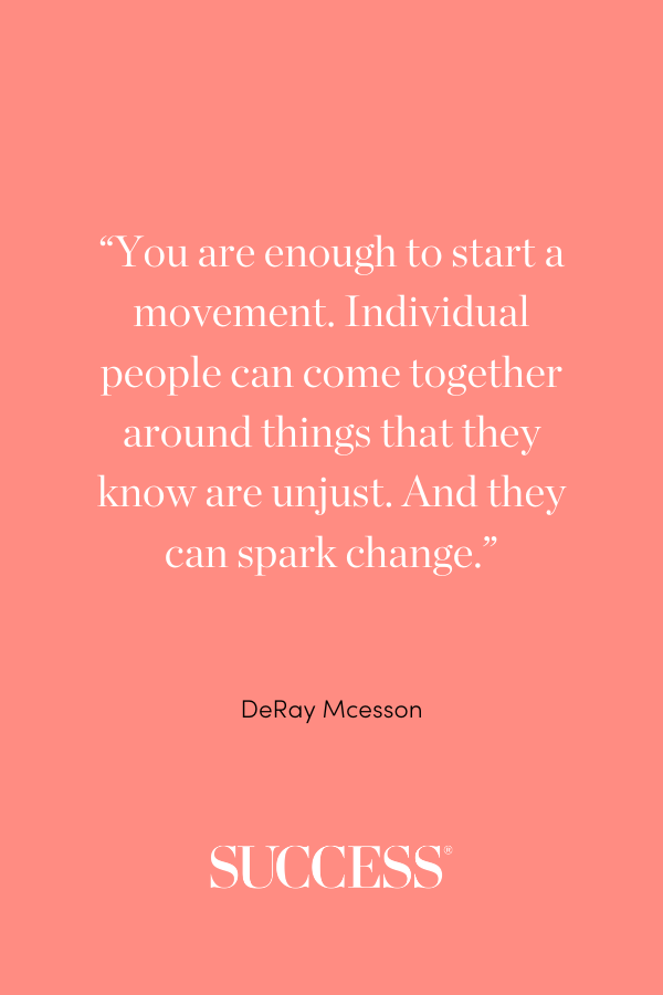 “You are enough to start a movement. Individual people can come together around things that they know are unjust. And they can spark change." —DeRay Mcesson