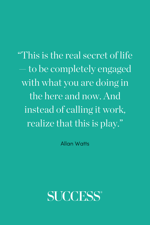 This is the real secret of life — to be completely engaged with what you are doing in the here and now. And instead of calling it work, realize that this is play. —Allan Watts