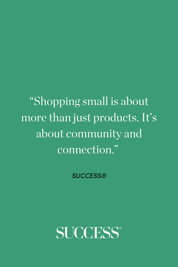 “Shopping small is about more than just products. It’s about community and connection.” “Shopping small is about more than just products. It’s about community and connection.” “Shopping small is about more than just products. It’s about community and connection.” SUCCESS®